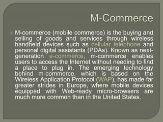    M-commerce (mobile commerce) is the buying and
    selling of goods and services through wireless
    handheld devices such as cellular telephone and
    personal digital assistants (PDAs). Known as next-
    generation e-commerce, m-commerce enables
    users to access the Internet without needing to find
    a place to plug in. The emerging technology
    behind m-commerce, which is based on the
    Wireless Application Protocol (WAP), has made far
    greater strides in Europe, where mobile devices
    equipped with Web-ready micro-browsers are
    much more common than in the United States.
 