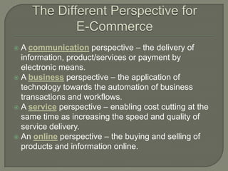  A communication perspective – the delivery of
  information, product/services or payment by
  electronic means.
 A business perspective – the application of
  technology towards the automation of business
  transactions and workflows.
 A service perspective – enabling cost cutting at the
  same time as increasing the speed and quality of
  service delivery.
 An online perspective – the buying and selling of
  products and information online.
 