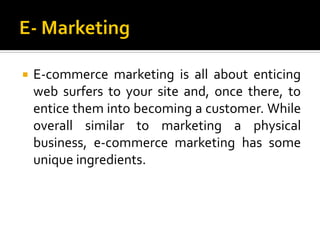    E-commerce marketing is all about enticing
    web surfers to your site and, once there, to
    entice them into becoming a customer. While
    overall similar to marketing a physical
    business, e-commerce marketing has some
    unique ingredients.
 