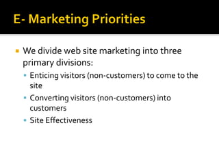    We divide web site marketing into three
    primary divisions:
     Enticing visitors (non-customers) to come to the
      site
     Converting visitors (non-customers) into
      customers
     Site Effectiveness
 