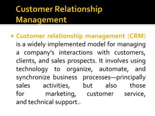    Customer relationship management (CRM)
    is a widely implemented model for managing
    a company’s interactions with customers,
    clients, and sales prospects. It involves using
    technology to organize, automate, and
    synchronize business processes—principally
    sales     activities,   but      also     those
    for        marketing,    customer       service,
    and technical support..
 