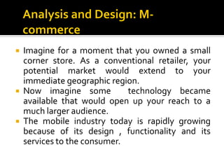 Imagine for a moment that you owned a small
  corner store. As a conventional retailer, your
  potential market would extend to your
  immediate geographic region.
 Now imagine some          technology became
  available that would open up your reach to a
  much larger audience.
 The mobile industry today is rapidly growing
  because of its design , functionality and its
  services to the consumer.
 