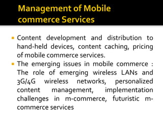  Content development and distribution to
  hand-held devices, content caching, pricing
  of mobile commerce services.
 The emerging issues in mobile commerce :
  The role of emerging wireless LANs and
  3G/4G wireless networks, personalized
  content    management,      implementation
  challenges in m-commerce, futuristic m-
  commerce services
 