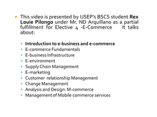    This video is presented by USEP's BSCS student Rex
    Louie Pilongo under Mr. ND Arquillano as a partial
    fulfillment for Elective 4 -E-Commerce      It talks
    about:

       Introduction to e-business and e-commerce
       E-commerce Fundamentals
       E-business Infrastructure
       E-environment
       Supply Chain Management
       E-marketing
       Customer relationship Management
       Change Management
       Analysis and Design: M-commerce
       Management of Mobile commerce services
 