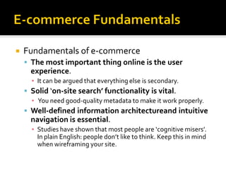    Fundamentals of e-commerce
     The most important thing online is the user
      experience.
      ▪ It can be argued that everything else is secondary.
     Solid ‘on-site search’ functionality is vital.
      ▪ You need good-quality metadata to make it work properly.
     Well-defined information architectureand intuitive
      navigation is essential.
      ▪ Studies have shown that most people are ‘cognitive misers’.
        In plain English: people don’t like to think. Keep this in mind
        when wireframing your site.
 