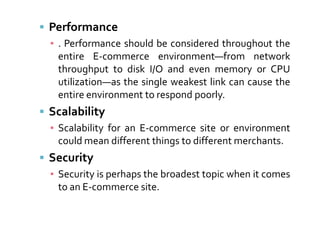  Performance
  ▪ . Performance should be considered throughout the
    entire E-commerce environment—from network
    throughput to disk I/O and even memory or CPU
    utilization—as the single weakest link can cause the
    entire environment to respond poorly.
 Scalability
  ▪ Scalability for an E-commerce site or environment
    could mean different things to different merchants.
 Security
  ▪ Security is perhaps the broadest topic when it comes
    to an E-commerce site.
 