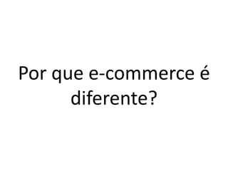 Por que e-commerce é
diferente?
 