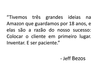“Tivemos três grandes ideias na
Amazon que guardamos por 18 anos, e
elas são a razão do nosso sucesso:
Colocar o cliente em primeiro lugar.
Inventar. E ser paciente.”
- Jeff Bezos
 