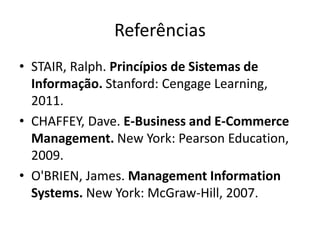 Referências
• STAIR, Ralph. Princípios de Sistemas de
Informação. Stanford: Cengage Learning,
2011.
• CHAFFEY, Dave. E-Business and E-Commerce
Management. New York: Pearson Education,
2009.
• O'BRIEN, James. Management Information
Systems. New York: McGraw-Hill, 2007.
 