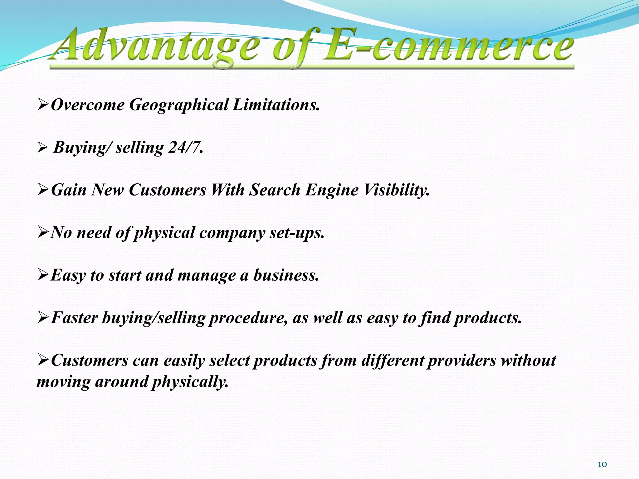 Overcome Geographical Limitations.
 Buying/ selling 24/7.
Gain New Customers With Search Engine Visibility.
No need of physical company set-ups.
Easy to start and manage a business.
Faster buying/selling procedure, as well as easy to find products.
Customers can easily select products from different providers without
moving around physically.
10
 