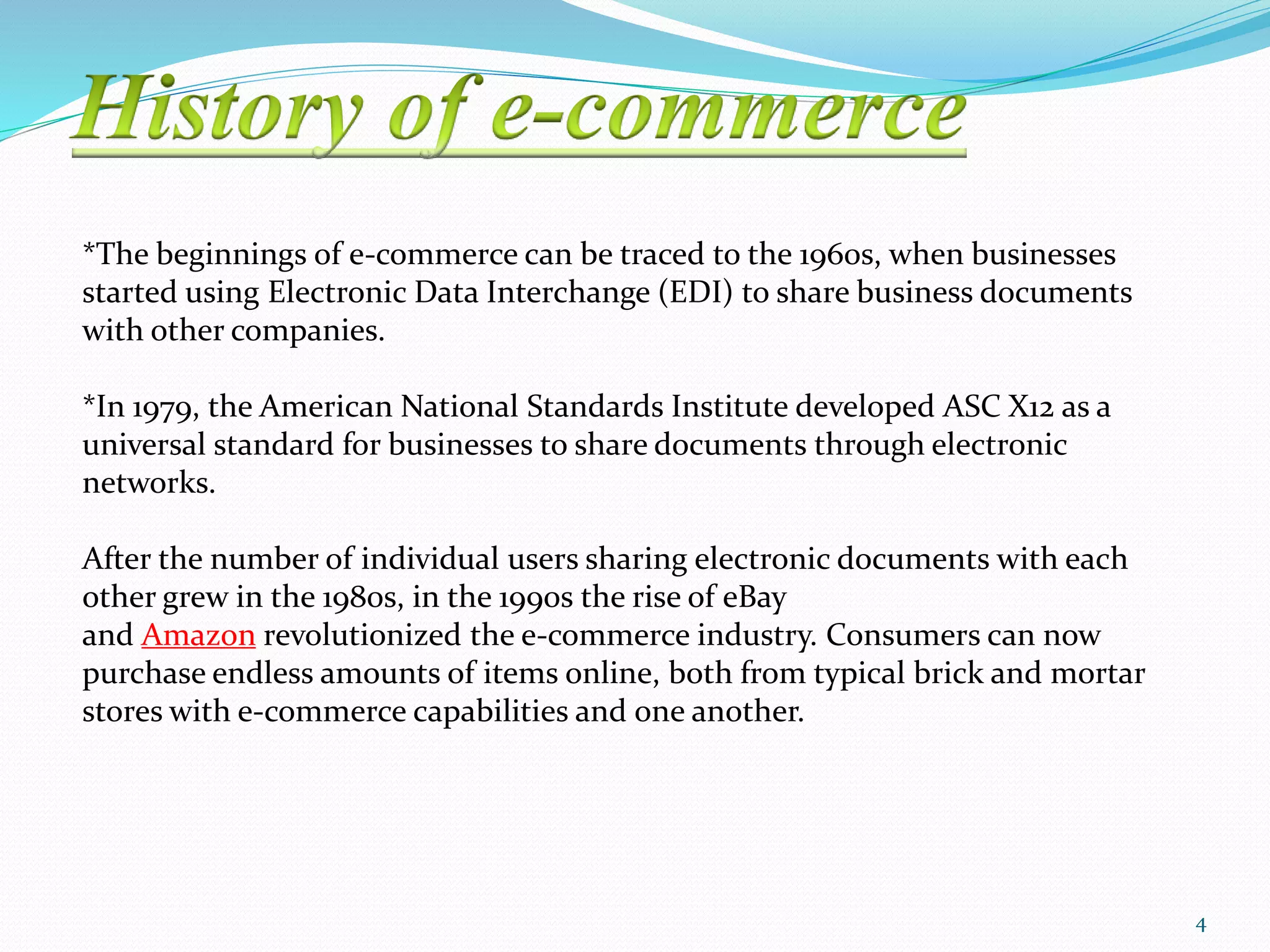 *The beginnings of e-commerce can be traced to the 1960s, when businesses
started using Electronic Data Interchange (EDI) to share business documents
with other companies.
*In 1979, the American National Standards Institute developed ASC X12 as a
universal standard for businesses to share documents through electronic
networks.
After the number of individual users sharing electronic documents with each
other grew in the 1980s, in the 1990s the rise of eBay
and Amazon revolutionized the e-commerce industry. Consumers can now
purchase endless amounts of items online, both from typical brick and mortar
stores with e-commerce capabilities and one another.
4
 