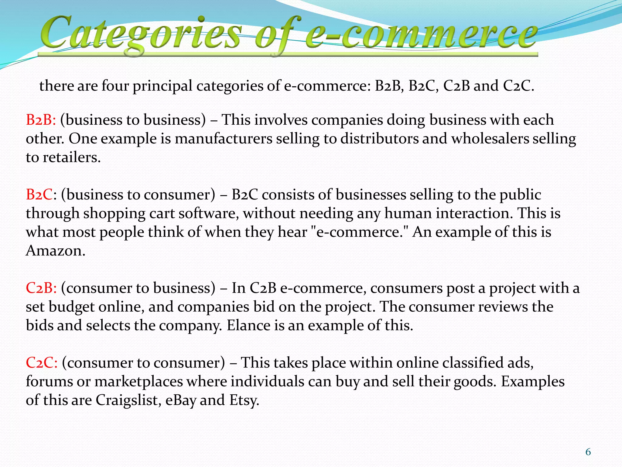 there are four principal categories of e-commerce: B2B, B2C, C2B and C2C.
B2B: (business to business) – This involves companies doing business with each
other. One example is manufacturers selling to distributors and wholesalers selling
to retailers.
B2C: (business to consumer) – B2C consists of businesses selling to the public
through shopping cart software, without needing any human interaction. This is
what most people think of when they hear "e-commerce." An example of this is
Amazon.
C2B: (consumer to business) – In C2B e-commerce, consumers post a project with a
set budget online, and companies bid on the project. The consumer reviews the
bids and selects the company. Elance is an example of this.
C2C: (consumer to consumer) – This takes place within online classified ads,
forums or marketplaces where individuals can buy and sell their goods. Examples
of this are Craigslist, eBay and Etsy.
6
 