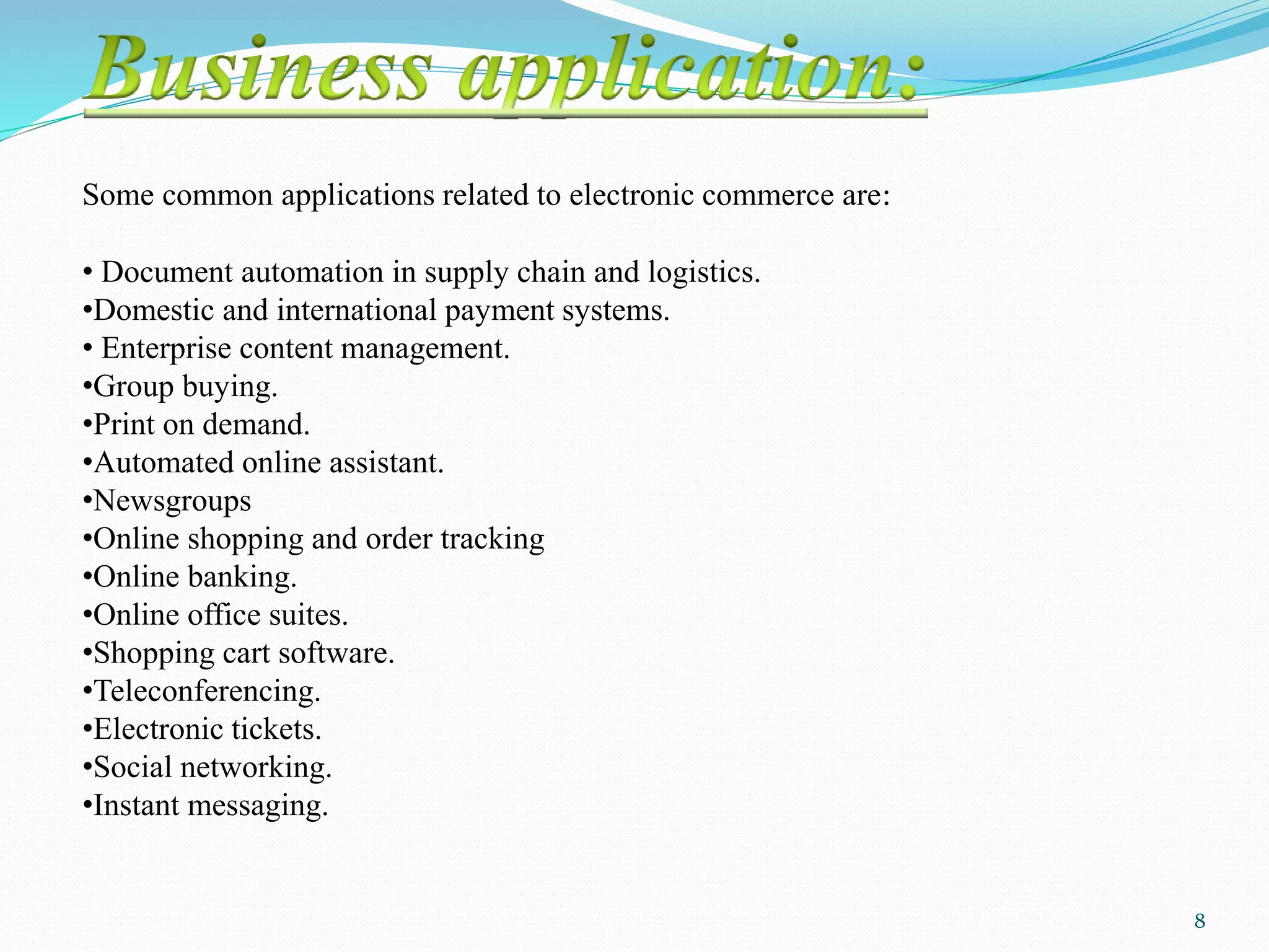 Some common applications related to electronic commerce are:
• Document automation in supply chain and logistics.
•Domestic and international payment systems.
• Enterprise content management.
•Group buying.
•Print on demand.
•Automated online assistant.
•Newsgroups
•Online shopping and order tracking
•Online banking.
•Online office suites.
•Shopping cart software.
•Teleconferencing.
•Electronic tickets.
•Social networking.
•Instant messaging.
8
 