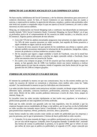 IMPACTO DE LAS REDES SOCIALES EN LAS COMPRAS EN LINEA
No hace mucho, hablábamos del Social Commerce, y de las distintas alternativas para acercarnos al
comercio electronico social. Si bien, el Social Commerce es una tendencia clara en cuanto a
noticias, y repercusión en medios, la aparición de informes, estudios y análisis más profundos sobre
este tema nos ayudan a comprender mejor lo que nos aporta el Social Commerce, así como a saber
movernos en estos nuevos ámbitos.
Shop.org, en colaboración con Social Shopping Labs y comScore, han desarrollado un interesante
estudio titulado “2011 Social Commerce Study: Consumer Shopping via Social Media“, en el que
se profundiza acerca de el comportamiento de los usuarios en redes sociales y su relación con el
ECommerce. Algunos puntos interesante de este informe:
• Cerca del 75% de los adultos encuestados aseguraron estar presentes en algún medio social.
Un 50% de estos usuarios presentes en redes sociales, han seguido de forma proactiva a
algún vendedor en algún canal de social media.
• La mayoría de estos usuarios lo que quieren de los vendedores son ofertas y cupones, pero
además también encuentran interesante la información de los productos, fotografías, vídeos,
reviews de productos o incluso tendencias actuales o ideas.
• De los usuarios que siguen a algún vendedor a través de Facebook, cerca de la mitad han
llegado a la tienda online gracias a pinchar en algún contenido subido a Facebook. Estas
cifras son menores entre los usuarios de Twitter.
• En cuanto a las compras en grupo, 1/3 de los usuarios que han realizado alguna compra en
grupo, se han gastado más de 100$. Los hombres tienen una mayor tendencia a realizar
grandes gastos en este tipo de compras, siendo el segmento más fuerte dentro de los que han
gastado más de 250$ en compras grupales.
FORMAS DE ANUNCIAR EN UNA RED SOCIAL
El internet ha cambiado la manera en que nos comunicamos, hoy en día existen medios por los
cuales los usuarios de internet se comunican y relacionan, estos medios tales como las “redes
sociales”, ha transformado la manera en que los individuos nos relacionamos.
Las redes sociales fueron creadas como estructuras sociales virtuales, en donde surgen relaciones de
diferentes tipos; amistades, contactos familiares, profesionales, amorosos, hacer nuevos amigos,
entre otros. Dentro de las redes sociales podemos interactuar a través de chats, foros, juegos en
internet, blogs, etc.
Es increíble como las redes sociales rápidamente se han vuelto muy populares, se actualizan y
perfeccionan ganando así más seguidores en forma acelerada.
Dado que las redes sociales van ganando cada vez más seguidores, esto ha animado a que las
empresas busquen nuevas modalidades de llegar a este público, por lo que hoy en día la Publicidad
en redes sociales esta tomando mayor fuerza. Concibiendo a las redes sociales como plataformas
para promocionar empresas, ofertas, productos, servicios, ideas y proyectos.
Como hemos notado las redes sociales están siendo un medio de publicidad para las empresas y
para las personas, por lo que te presentamos 3 formas de hacer publicidad en redes sociales:
1. Linkedin: Si tú estas tratando de llegar a un público profesional esta red social te conviene,
por ser una red de negocios. LinkedIn, tiene el programa llamado “LinkedIn Ads”, teniendo
dos formas de costear tu publicidad; la primera, es la opción CPM, que se refiere al costo
por millar de veces que se publica tu publicidad y el segundo el CPC, mejor conocido por
 