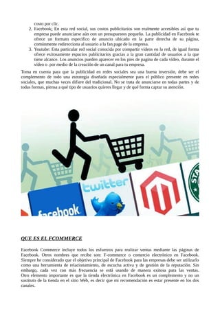 costo por clic.
2. Facebook: En esta red social, sus costos publicitarios son realmente accesibles así que tu
empresa puede anunciarse aún con un presupuestos pequeño. La publicidad en Facebook te
ofrece un formato especifico de anuncio ubicado en la parte derecha de su página,
comúnmente redirecciona al usuario a la fan page de la empresa.
3. Youtube: Esta particular red social conocida por compartir vídeos en la red, de igual forma
ofrece exitosamente espacios publicitarios gracias a la gran cantidad de usuarios a la que
tiene alcance. Los anuncios pueden aparecer en los pies de pagina de cada vídeo, durante el
vídeo o por medio de la creación de un canal para tu empresa.
Toma en cuenta para que la publicidad en redes sociales sea una buena inversión, debe ser el
complemento de todo una estrategia diseñada especialmente para el público presente en redes
sociales, que muchas veces difiere del tradicional. No se trata de anunciarse en todas partes y de
todas formas, piensa a qué tipo de usuarios quieres llegar y de qué forma captar su atención.
QUE ES EL FCOMMERCE
Facebook Commerce incluye todos los esfuerzos para realizar ventas mediante las páginas de
Facebook. Otros nombres que recibe son: F-commerce o comercio electrónico en Facebook.
Siempre he considerado que el objetivo principal de Facebook para las empresas debe ser utilizarlo
como una herramienta de relacionamiento, de escucha activa y de gestión de la reputación. Sin
embargo, cada vez con más frecuencia se está usando de manera exitosa para las ventas.
Otro elemento importante es que la tienda electrónica en Facebook es un complemento y no un
sustituto de la tienda en el sitio Web, es decir que mi recomendación es estar presente en los dos
canales.
 