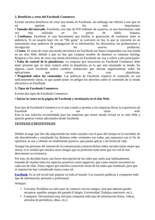 2. Beneficios y retos del Facebook Commerce
Existen muchos beneficios de crear una tienda en Facebook, sin embargo me referiré a tres que en
mi opinión son los más importantes:
• Tamaño del mercado. Facebook, con más de 810 millones de usuarios, es una herramienta cada
vez más utilizada en los países de habla hispana.
• Confianza. Facebook es una herramienta que facilita la generación de confianza entre la
audiencia. Si un usuario hace clic en “Me gusta” se convierte en fan, lo que se convierte en un
instrumento muy poderoso de propagación de la información, los descuentos, las promociones y
divulgación de los nuevos productos.
• Costos. El costo de crear una tienda electrónica en Facebook son bajos comparados con una tienda
en un sitio Web, debido a que no hay que comprar nombre de dominio ni contratar hosting.
Respecto a los retos de crear una tienda electrónica en Facebook me voy a referir a dos principales:
• Falta de control de la plataforma. La empresa que incursione en Facebook Commerce debe
tener presente que no tiene control sobre la plataforma en la que está montando su tienda. En
algunos casos Facebook realiza cambios unilaterales que afectan negativamente todas las
aplicaciones que corren en esta plataforma.
• Propiedad sobre los contenidos. Las políticas de Facebook respecto al contenido no son
suficientemente claras, lo que puede poner en peligro los derechos sobre el contenido de la tienda
electrónica en Facebook.
3. Tipos de Facebook Commerce
Existen dos tipos de Facebook Commerce:
• Iniciar la venta en la página de Facebook y terminarla en el sitio Web.
Este tipo de Facebook Commerce es el más común y permite a las empresas llevar la experiencia de
Facebook a sus sitios web.
Esta es una solución recomendada para las empresas que tienen tienda virtual en su sitio Web y
quieren generar ventas adicionales desde Facebook.
VENTAJAS Y DESVENTAJAS
Debido al auge que han ido adquiriendo las redes sociales con el paso del tiempo en la sociedad, he
ido descubriendo y estudiando las distintas redes existentes (no todas, por supuesto) con el fin de
optimizar su uso y obtener un rendimiento positivo, que pueda aplicar a mi forma de vida.
Aunque las personas del entorno de la comunicación conocen dichas redes sociales (unos mejor que
otros), si es verdad que muchos otros amigos que su profesión nada tiene que ver con la mía
desconocen su existencia.
Por esto, he decidido hacer una breve descripción de las redes que suelo usar habitualmente,
tratando de resaltar tanto los aspectos positivos como negativos, que como usuario encuentro en
cada una de ellas. Estoy seguro que muchos conocerán varias de las redes que nombraré, pero que
ni siquiera las han considerado nunca como tal.
Facebook: Es la red social más popular en todo el mundo. Los usuarios publican y comparten todo
tipo de información, personal y profesional.
Ventajas:
• Cercanía: Posibilita no sólo estar en contacto con tus amigos, sino que además puedes
recuperar aquellos amigos del pasado (Colegio, Universidad, Trabajos anteriores, etc.).
• Compartir: Herramienta muy útil para compartir todo tipo de información (fotos, videos,
artículos de periódicos, ideas, etc.).
 