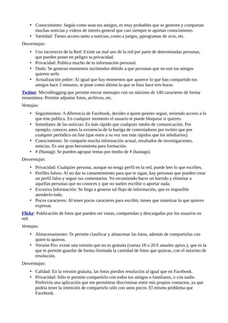 • Conocimiento: Según como sean tus amigos, es muy probables que se generen y compartan
muchas noticias y videos de interés general que casi siempre te aportan conocimiento.
• Variedad: Tienes acceso tanto a noticias, como a juegos, pprogramas de ocio, etc.
Desventajas:
• Uso incorrecto de la Red: Existe un mal uso de la red por parte de determinadas personas,
que pueden poner en peligro tu privacidad.
• Privacidad: Publica mucho de tu información personal.
• Duda: Se generan momentos incómodos debido a que personas que no son tus amigos
quieren serlo
• Actualización pobre: Al igual que hay momentos que aparece lo que han compartido tus
amigos hace 2 minutos, te pone como último la que se hizo hace tres horas.
Twitter: Microblogging que permite enviar mensajes con un máximo de 140 caracteres de forma
instantánea. Permite adjuntar fotos, archivos, etc.
Ventajas:
• Seguimientos: A diferencia de Facebook, decides a quien quieres seguir, teniendo acceso a lo
que éste publica. En cualquier momento el usuario te puede bloquear si quieres.
• Inmediatez de las noticias: Es más rápido que cualquier medio de comunicación. Por
ejemplo, conoces antes la existencia de la huelga de controladores por twitter que por
cualquier periódico on line (que estos a su vez son más rápidos que los telediarios).
• Conocimiento: Se comparte mucha información actual, resultados de investigaciones,
noticias. Es una gran herramienta para formación.
• # (Hastag): Se pueden agrupar temas por medio de # (hastags).
Desventajas:
• Privacidad: Cualquier persona, aunque no tenga perfil en la red, puede leer lo que escribes.
• Perfiles falsos: Al no dar tu consentimiento para que te sigan, hay personas que pueden crear
un perfil falso y seguir tus comentarios. Yo recomiendo hacer un barrido y eliminar a
aquellas personas que no conoces y que no suelen escribir o aportar nada.
• Excesiva Información: Se llega a generar tal flujo de información, que es imposible
atenderlo todo.
• Pocos caracteres: Al tener pocos caracteres para escribir, tienes que sintetizar lo que quieres
expresar.
Flickr: Publicación de fotos que pueden ser vistas, compartidas y descargadas por los usuarios en
red.
Ventajas:
• Almacenamiento: Te permite clasificar y almacenar las fotos, además de compartirlas con
quien tu quieras.
• Versión Pro: existe una versión que no es gratuita (cuesta 18 o 20 € anuales aprox.), que es la
que te permite guardar de forma ilimitada la cantidad de fotos que quieras, con el máximo de
resolución.
Desventajas:
• Calidad: En la versión gratuita, las fotos pierden resolución al igual que en Facebook.
• Privacidad: Sólo te permite compartirlo con todos tus amigos o familiares, o con nadie.
Preferiría una aplicación que me permitiese discriminar entre mis propios contactos, ya que
podría tener la intención de compartirlo sólo con unos pocos. El mismo problema que
Facebook.
 
