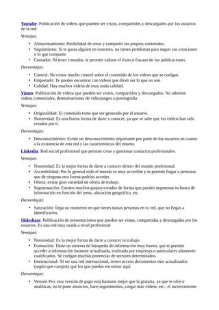 Youtube: Publicación de videos que pueden ser vistos, compartidos y descargados por los usuarios
de la red.
Ventajas:
• Almacenamiento: Posibilidad de crear y compartir tus propios contenidos.
• Seguimiento: Si te gusta alguien en concreto, no tienes problemas para seguir sus creaciones
o lo que comparte.
• Contador: Al tener contador, te permite valorar el éxito o fracaso de tus publicaciones.
Desventajas:
• Control: No existe mucho control sobre el contenido de los videos que se cuelgan.
• Etiquetado: Te puedes encontrar con videos que dicen ser lo que no son.
• Calidad: Hay muchos videos de muy mala calidad.
Vimeo: Publicación de videos que pueden ser vistos, compartidos y descargados. No admiten
videos comerciales, demostraciones de videojuegos o pornografía.
Ventajas:
• Originalidad: El contenido tiene que ser generado por el usuario.
• Notoriedad: Es una buena forma de darte a conocer, ya que se sabe que los videos han sido
creados por ti.
Desventajas:
• Desconocimiento: Existe un desconocimiento importante por parte de los usuarios en cuanto
a la existencia de esta red y las características del mismo.
Linkedin: Red social profesional que permite crear y gestionar contactos profesionales.
Ventajas:
• Notoriedad: Es la mejor forma de darte a conocer dentro del mundo profesional.
• Accesibilidad: Por lo general todo el mundo es muy accesible y te permite llegar a personas
que de ninguna otra forma podrías acceder.
• Oferta: existe gran variedad de oferta de trabajo.
• Segmentación: Existen muchos grupos creados de forma que puedes segmentar tu busca de
información en función del tema, ubicación geográfica, etc.
Desventajas:
• Saturación: llega un momento en que tienes tantas personas en tu red, que no llegas a
identificarlos.
Slideshare: Publicación de presentaciones que pueden ser vistas, compartidas y descargadas por los
usuarios. Es una red muy usada a nivel profesional
Ventajas:
• Notoriedad: Es la mejor forma de darte a conocer tu trabajo.
• Formación: Tiene un sistema de búsqueda de información muy bueno, que te permite
acceder a información bastante actualizada, realizada por empresas o particulares altamente
cualificados. Se cuelgan muchas ponencias de sectores determinados.
• Internacional: Al ser una red internacional, tienes acceso documentos más actualizados
(según que campos) que los que puedas encontrar aquí.
Desventajas:
• Versión Pro: esta versión de pago está bastante mejor que la gratuita, ya que te ofrece
analíticas, no te pone anuncios, hace seguimientos, cargar más videos, etc., el inconveniente
 