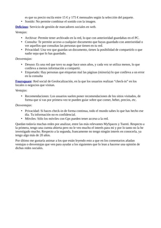 es que su precio oscila entre 15 € y 175 € mensuales según la selección del paquete.
• Sonido: No permite combinar el sonido con la imagen.
Delicious: Servicio de gestión de marcadores sociales en web.
Ventajas:
• Archivar: Permite tener archivado en la red, lo que con anterioridad guardabas en el PC.
• Consulta: Te permite acceso a cualquier documento que hayas guardado con anterioridad o
ver aquellos que consultas las personas que tienen en tu red.
• Privacidad: Una vez que guardas un documento, tienes la posibilidad de compartirlo o que
nadie sepa que lo has guardado.
Desventajas:
• Desuso: Es una red que tuvo su auge hace unos años, y cada vez se utiliza menos, lo que
conlleva a menos información a compartir.
• Etiquetado: Hay personas que etiquetan mal las páginas (minoría) lo que conlleva a un error
en la consulta
Foursquare: Red social de Geolocalización, en la que los usuarios realizan “check-in” en los
locales o negocios que visitan.
Ventajas:
• Recomendaciones: Los usuarios suelen poner recomendaciones de los sitios visitados, de
forma que si vas por primera vez te pueden guiar sobre que comer, beber, precios, etc.
Desventajas:
• Privacidad: Si haces check-in de forma continua, todo el mundo sabes lo que has hecho ese
día. Tu información no es confidencial.
• Móviles: Sólo los móviles con Gps pueden tener acceso a la red.
Quedan todavía muchas redes por analizar, entre las más relevantes MySpaces y Tuenti. Respecto a
la primera, tengo una cuenta abierta pero no le veo mucho el interés para mi y por lo tanto no la he
investigado mucho. Respecto a la segunda, francamente no tengo ningún interés en conocerla, ya
tengo algo más de 20 años.
Por último me gustaría animar a los que están leyendo esto a que en los comentarios añadan
ventajas o desventajas que ven para ayudar a los siguientes que lo lean a hacerse una opinión de
dichas redes sociales.
 