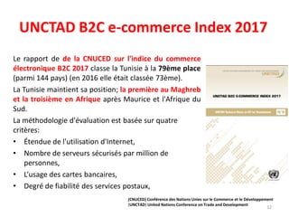 UNCTAD B2C e-commerce Index 2017
Le rapport de de la CNUCED sur l'indice du commerce
électronique B2C 2017 classe la Tunisie à la 79ème place
(parmi 144 pays) (en 2016 elle était classée 73ème).
La Tunisie maintient sa position; la première au Maghreb
et la troisième en Afrique après Maurice et l'Afrique du
Sud.
La méthodologie d'évaluation est basée sur quatre
critères:
• Étendue de l'utilisation d'Internet,
• Nombre de serveurs sécurisés par million de
personnes,
• L’usage des cartes bancaires,
• Degré de fiabilité des services postaux,
12
(CNUCED) Conférence des Nations Unies sur le Commerce et le Développement
(UNCTAD) United Nations Conference on Trade and Development
 