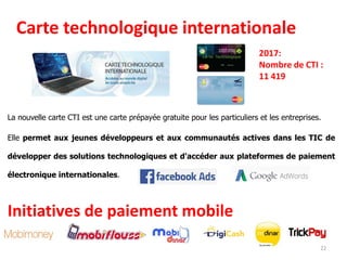 Carte technologique internationale
La nouvelle carte CTI est une carte prépayée gratuite pour les particuliers et les entreprises.
Elle permet aux jeunes développeurs et aux communautés actives dans les TIC de
développer des solutions technologiques et d'accéder aux plateformes de paiement
électronique internationales.
2017:
Nombre de CTI :
11 419
Initiatives de paiement mobile
22
 