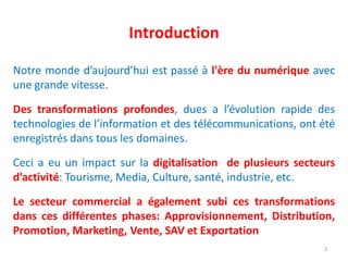 Introduction
Notre monde d’aujourd’hui est passé à l'ère du numérique avec
une grande vitesse.
Des transformations profondes, dues a l’évolution rapide des
technologies de l’information et des télécommunications, ont été
enregistrés dans tous les domaines.
Ceci a eu un impact sur la digitalisation de plusieurs secteurs
d’activité: Tourisme, Media, Culture, santé, industrie, etc.
Le secteur commercial a également subi ces transformations
dans ces différentes phases: Approvisionnement, Distribution,
Promotion, Marketing, Vente, SAV et Exportation
2
 