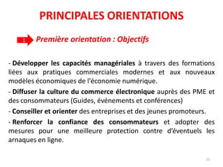 Première orientation : Objectifs
- Développer les capacités managériales à travers des formations
liées aux pratiques commerciales modernes et aux nouveaux
modèles économiques de l'économie numérique.
- Diffuser la culture du commerce électronique auprès des PME et
des consommateurs (Guides, événements et conférences)
- Conseiller et orienter des entreprises et des jeunes promoteurs.
- Renforcer la confiance des consommateurs et adopter des
mesures pour une meilleure protection contre d’éventuels les
arnaques en ligne.
1
25
PRINCIPALES ORIENTATIONS
 