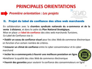 II. Projet du label de confiance des sites web marchands
27
 Etablir un sceau de confiance visuel pour les sites Web de commerce électronique
en fonction d'un certain nombre de critères.
 Instaurer un climat de confiance entre le cyber consommateur et le cyber
marchand
 Inciter les e-commerçants à fournir une meilleure prestation en ligne.
Améliorer la qualité des sites Web de commerce électronique
 Fournir des garanties pour soutenir la confiance des consommateurs en ligne
En collaboration avec la chambre syndicale nationale du e-commerce et de la
vente à distance, et dans le cadre du Plan National Stratégique,
Mise en place un label de confiance des sites web marchands Tunisiens.
Ce Label de Confiance vise à:
Première orientation : Les projets1
PRINCIPALES ORIENTATIONS
 