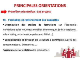 III. Formation et renforcement des capacités
 Organisation des ateliers de formations sur l'économie
numérique et les nouveaux modèles économiques (e-Marketplaces,
e-Marketing, e-business, e-paiement, MLM ...)
 Sensibilisation et diffusion de la culture e-commerce auprès des
consommateurs, Entreprises, …
Assistance et orientation des promoteurs
Première orientation : Les projets1
28
PRINCIPALES ORIENTATIONS
 