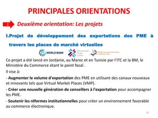 I.Projet de développement des exportations des PME à
travers les places de marché virtuelles
Ce projet a été lancé en Jordanie, au Maroc et en Tunisie par l’ITC et la BM, le
Ministère du Commerce étant le point focal .
Il vise à:
- Augmenter le volume d'exportation des PME en utilisant des canaux nouveaux
et innovants tels que Virtual Market Places (VMP).
- Créer une nouvelle génération de conseillers à l'exportation pour accompagner
les PME.
- Soutenir les réformes institutionnelles pour créer un environnement favorable
au commerce électronique.
2 Deuxième orientation: Les projets
29
PRINCIPALES ORIENTATIONS
 