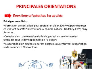 Principaux résultats :
 Formation de conseillers pour soutenir et aider 200 PME pour exporter
en utilisant des VMP internationaux comme Alibaba, Tradekey, ETSY, eBay,
Amazon,…
Création d’un comité national afin de garantir un environnement
favorable pour le développement de l’E-export.
 Elaboration d’un diagnostic sur les obstacles qui entravent l’exportation
via le commerce électronique.
2 Deuxième orientation: Les projets
30
PRINCIPALES ORIENTATIONS
 