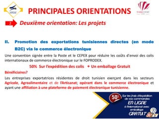II. Promotion des exportations tunisiennes directes (en mode
B2C) via le commerce électronique
Une convention signée entre la Poste et le CEPEX pour réduire les coûts d'envoi des colis
internationaux de commerce électronique sur le FOPRODEX.
50% Sur l’expédition des colis + Un emballage Gratuit
Bénéficiaires?
Les entreprises exportatrices résidentes de droit tunisien exerçant dans les secteurs
Agricole, Agroalimentaire et de l’Artisanat; opérant dans le commerce électronique et
ayant une affiliation à une plateforme de paiement électronique tunisienne.
2 Deuxième orientation: Les projets
32
PRINCIPALES ORIENTATIONS
 