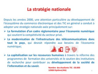 Depuis les années 2000, une attention particulière au développement de
l'écosystème du commerce électronique et des TIC en général a conduit à
adopter une stratégie nationale axée principalement sur:
 La formulation d’un cadre réglementaire pour l'économie numérique
qui soutient la compétitivité du secteur privé.
 La modernisation de l'infrastructure des télécommunications dans
tout le pays, qui devrait répondre aux besoins de l'économie
numérique;
 La capitalisation sur les ressources humaines à travers la réforme des
programmes de formation des universités et le soutien des institutions
de recherche pour contribuer au développement de la société de
l'information et du savoir.
La stratégie nationale
3
Nombre des étudiants TIC : 50.000
12000 Diplômé/AN)
 