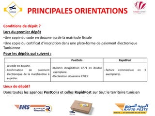 Conditions de dépôt ?
Lors du premier dépôt
•Une copie du code en douane ou de la matricule fiscale
•Une copie du certificat d’inscription dans une plate-forme de paiement électronique
Tunisienne
Pour les dépôts qui suivent :
Lieux de dépôt?
Dans toutes les agences PostColis et celles RapidPost sur tout le territoire tunisien
33
PostColis RapidPost
-Le code en douane.
-Confirmation de paiement
électronique de la marchandise à
expédier.
-Bulletin d’expédition CP71 en double
exemplaire.
-Déclaration douanière CN23.
-facture commerciale en 3
exemplaires.
PRINCIPALES ORIENTATIONS
 