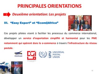 III. “Easy Export” et “Ecom@Africa”
Ces projets pilotes visent à faciliter les processus du commerce international,
développer un service d'exportation simplifié et harmonisé pour les PME
notamment qui opèrent dans le e-commerce à travers l'infrastructure du réseau
postale.
PRINCIPALES ORIENTATIONS
2 Deuxième orientation: Les projets
35
 