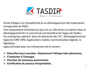 36
Fonds d'Appui à la Compétitivité et au Développement des Exportation
Composante du PDE3.
Une cinquantaine d’entreprises (qui ont un rôle direct ou indirect dans le
développement de l'e-commerce) ont bénéficié de l’appui de Tasdir+,
Ces entreprises opèrent dans les domaines des TIC : Développement de
logiciels/ ERP/ CRM, Applications mobile, Communication digitale, la
logistique...
appui principal pour ces entreprises est le suivant :
 Diversifier leurs marchés : Notamment l'Afrique Sub-saharienne,
 S'implanter à l'étranger,
 Chercher de nouveaux partenariats,
 Certification du process d’exportation,
 