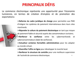 PRINCIPAUX DÉFIS
Le commerce électronique représente une opportunité pour l'économie
tunisienne, en termes de création d'emplois et de promotion des
exportations:
Reforme du cadre juridique de change pour permettre aux PME
d'intégrer les systèmes de paiement internationaux dans leurs sites
marchands.
Répandre la culture du paiement électronique en tant que moyen
de paiement fiable et sécurisé auprès des consommateurs tunisiens.
Renforcer la confiance entre les cybermarchands et
cyberconsommateurs (label de confiance).
Actualiser certaines formalités administratives pour les adapter
au monde virtuel.
Diversifier l'offre en ligne pour développer le marché local.
Renforcer la structure de contrôle pour une meilleure supervision
de l'activité de commerce électronique. 38
 