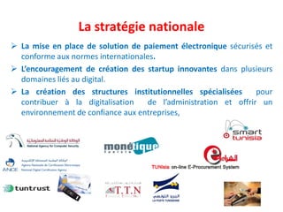  La mise en place de solution de paiement électronique sécurisés et
conforme aux normes internationales.
 L’encouragement de création des startup innovantes dans plusieurs
domaines liés au digital.
 La création des structures institutionnelles spécialisées pour
contribuer à la digitalisation de l’administration et offrir un
environnement de confiance aux entreprises,
La stratégie nationale
 