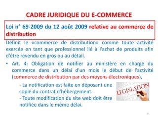 CADRE JURIDIQUE DU E-COMMERCE
Loi n° 69-2009 du 12 août 2009 relative au commerce de
distribution
Définit le «commerce de distribution» comme toute activité
exercée en tant que professionnel lié à l'achat de produits afin
d'être revendu en gros ou au détail.
• Art. 4: Obligation de notifier au ministère en charge du
commerce dans un délai d'un mois le début de l'activité
(commerce de distribution par des moyens électroniques),
6
- La notification est faite en déposant une
copie du contrat d'hébergement.
- Toute modification du site web doit être
notifiée dans le même délai.
 