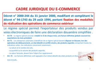 CADRE JURIDIQUE DU E-COMMERCE
Décret n° 2000-244 du 31 janvier 2000, modifiant et complétant le
décret n° 94-1743 du 29 août 1994, portant fixation des modalités
de réalisation des opérations de commerce extérieur
Le régime spécial permet l’exportateur des produits vendus par
voies électroniques de faire une déclaration douanière simplifiée .
• Art 70. - Le régime spécial consiste à établir le 15 de chaque mois, une facture définitive globale couvrant les
exportations du mois précédent.
• Art 71. - Les entreprises autorisées à bénéficier de ce régime spécial doivent déposer en Douane, lors des
opérations de dédouanement, un état détaillé et certifié sincère, des produits exportés comportant toutes les
indications utiles. Ces indications concernent notamment :
- La nature et le nombre de colis.
- La quantité ou le volume des produits exportés.
- La valeur facturée, devant faire l'objet d'un rapatriement
• Art. 72. - Les factures définitives sont appuyées d'un relevé détaillé des états produits en Douane pendant le
mois écoulé.
7
 