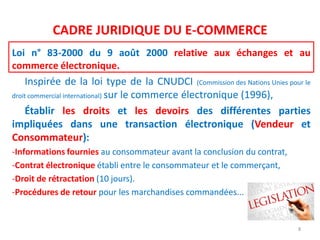CADRE JURIDIQUE DU E-COMMERCE
Loi n° 83-2000 du 9 août 2000 relative aux échanges et au
commerce électronique.
Inspirée de la loi type de la CNUDCI (Commission des Nations Unies pour le
droit commercial international) sur le commerce électronique (1996),
Établir les droits et les devoirs des différentes parties
impliquées dans une transaction électronique (Vendeur et
Consommateur):
-Informations fournies au consommateur avant la conclusion du contrat,
-Contrat électronique établi entre le consommateur et le commerçant,
-Droit de rétractation (10 jours).
-Procédures de retour pour les marchandises commandées...
8
 