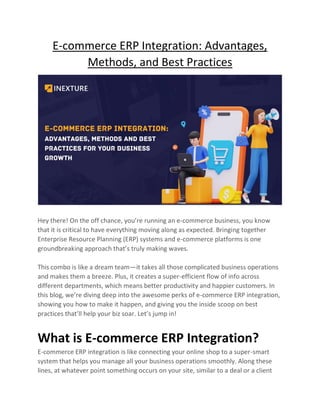 E-commerce ERP Integration: Advantages,
Methods, and Best Practices
Hey there! On the off chance, you’re running an e-commerce business, you know
that it is critical to have everything moving along as expected. Bringing together
Enterprise Resource Planning (ERP) systems and e-commerce platforms is one
groundbreaking approach that’s truly making waves.
This combo is like a dream team—it takes all those complicated business operations
and makes them a breeze. Plus, it creates a super-efficient flow of info across
different departments, which means better productivity and happier customers. In
this blog, we’re diving deep into the awesome perks of e-commerce ERP integration,
showing you how to make it happen, and giving you the inside scoop on best
practices that’ll help your biz soar. Let’s jump in!
What is E-commerce ERP Integration?
E-commerce ERP integration is like connecting your online shop to a super-smart
system that helps you manage all your business operations smoothly. Along these
lines, at whatever point something occurs on your site, similar to a deal or a client
 