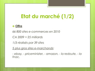 Etat du marché (1/2)
   Offre
66 800 sites e-commerces en 2010
CA 2009 = 25 milliards
1/3 réalisés par 39 sites
5 plus gros sites e-marchands:
- ebay, - priceminister, - amazon, - la redoute, - la
fnac.
 