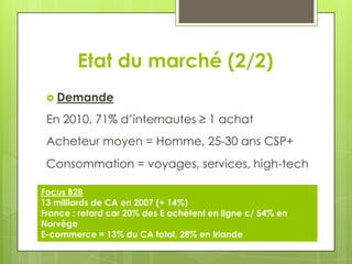 Etat du marché (2/2)
  Demande

 En 2010, 71% d’internautes ≥ 1 achat
 Acheteur moyen = Homme, 25-30 ans CSP+
 Consommation = voyages, services, high-tech

Focus B2B
13 milliards de CA en 2007 (+ 14%)
France : retard car 20% des E achètent en ligne c/ 54% en
Norvège
E-commerce = 13% du CA total, 28% en Irlande
 