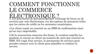 3. Un processeur de paiement permet l'échange de biens ou de
services par voie électronique via des options de paiement telles
que les cartes de crédit ou les monnaies numériques.
4.Le client reçoit un courriel ou un SMS de confirmation ainsi
qu'un reçu imprimable.
5.Si la transaction concerne des biens, le vendeur expédie les
produits et envoie au client un numéro de suivi par courriel ou
SMS. S'il s'agit d'un service, le prestataire de services peut
prendre contact avec le client pour planifier et réaliser le
service.
 