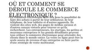 Le commerce électronique offre aux gens la possibilité de
faire des achats à partir de leur ordinateur, de leur
téléphone, de leur tablette et d'autres appareils. Ils
visitent des sites web, des pages de médias sociaux et
d'autres canaux virtuels pour trouver ce qu'ils
recherchent. Les entrepreneurs, les startups, les petites et
moyennes entreprises et les grands détaillants peuvent
tous utiliser le commerce électronique pour atteindre des
clients dans le monde entier. La vente en ligne peut être la
seule source de revenus d'une entreprise ou faire partie
d'une stratégie de vente multicanal.
 