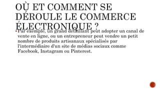 Par exemple, un grand détaillant peut adopter un canal de
vente en ligne, ou un entrepreneur peut vendre un petit
nombre de produits artisanaux spécialisés par
l'intermédiaire d'un site de médias sociaux comme
Facebook, Instagram ou Pinterest.
 