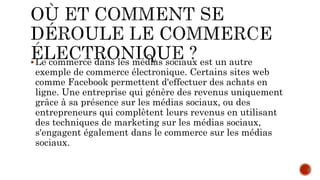 Le commerce dans les médias sociaux est un autre
exemple de commerce électronique. Certains sites web
comme Facebook permettent d'effectuer des achats en
ligne. Une entreprise qui génère des revenus uniquement
grâce à sa présence sur les médias sociaux, ou des
entrepreneurs qui complètent leurs revenus en utilisant
des techniques de marketing sur les médias sociaux,
s'engagent également dans le commerce sur les médias
sociaux.
 