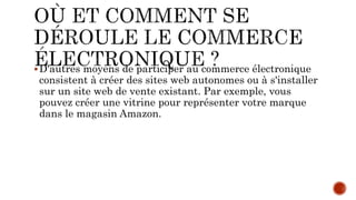 D'autres moyens de participer au commerce électronique
consistent à créer des sites web autonomes ou à s'installer
sur un site web de vente existant. Par exemple, vous
pouvez créer une vitrine pour représenter votre marque
dans le magasin Amazon.
 