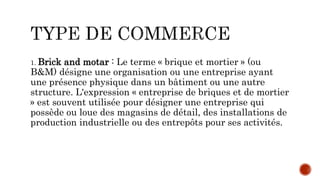 1. Brick and motar : Le terme « brique et mortier » (ou
B&M) désigne une organisation ou une entreprise ayant
une présence physique dans un bâtiment ou une autre
structure. L'expression « entreprise de briques et de mortier
» est souvent utilisée pour désigner une entreprise qui
possède ou loue des magasins de détail, des installations de
production industrielle ou des entrepôts pour ses activités.
 